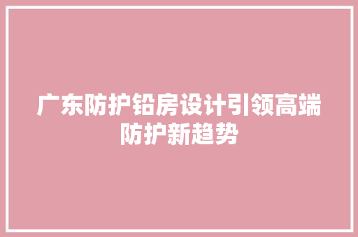 广东防护铅房设计引领高端防护新趋势