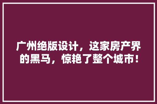 广州绝版设计，这家房产界的黑马，惊艳了整个城市！