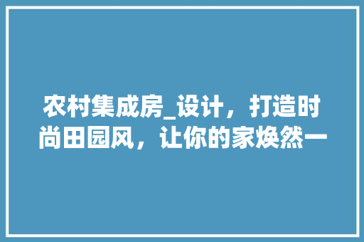 农村集成房_设计，打造时尚田园风，让你的家焕然一新！