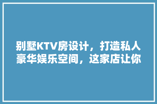 别墅KTV房设计，打造私人豪华娱乐空间，这家店让你体验不一样的视听盛宴！