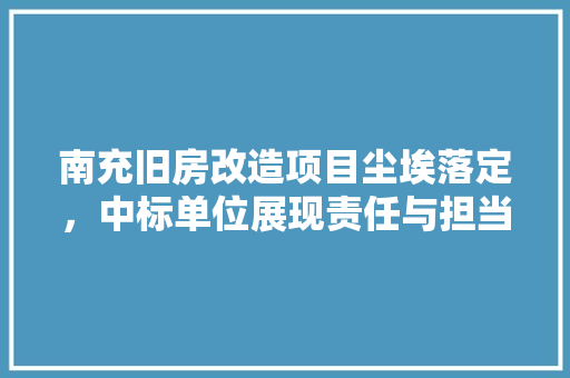 南充旧房改造项目尘埃落定，中标单位展现责任与担当