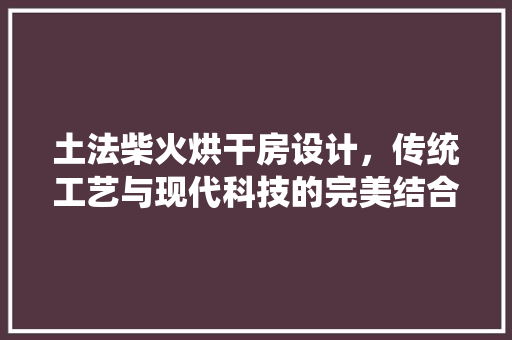 土法柴火烘干房设计，传统工艺与现代科技的完美结合！