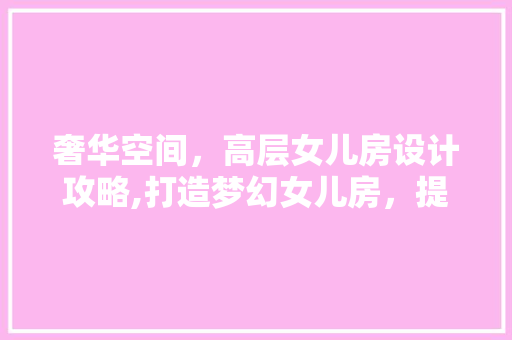 奢华空间，高层女儿房设计攻略,打造梦幻女儿房，提升居住品质！