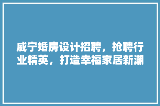 威宁婚房设计招聘，抢聘行业精英，打造幸福家居新潮流！ 装修材料