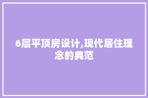 6层平顶房设计,现代居住理念的典范