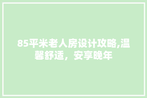 85平米老人房设计攻略,温馨舒适，安享晚年