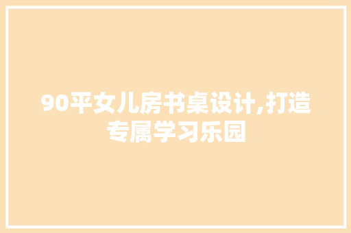 90平女儿房书桌设计,打造专属学习乐园