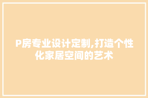 P房专业设计定制,打造个性化家居空间的艺术