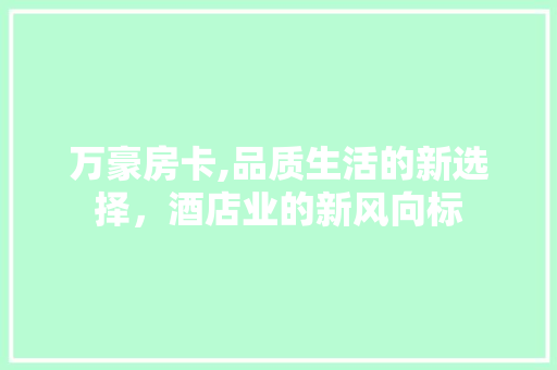 万豪房卡,品质生活的新选择，酒店业的新风向标