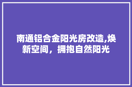 南通铝合金阳光房改造,焕新空间，拥抱自然阳光