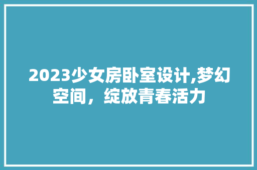 2023少女房卧室设计,梦幻空间，绽放青春活力