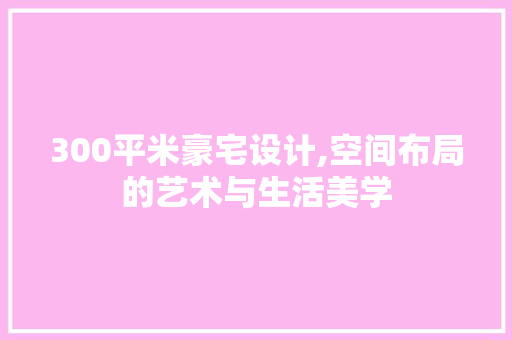 300平米豪宅设计,空间布局的艺术与生活美学 地面装修