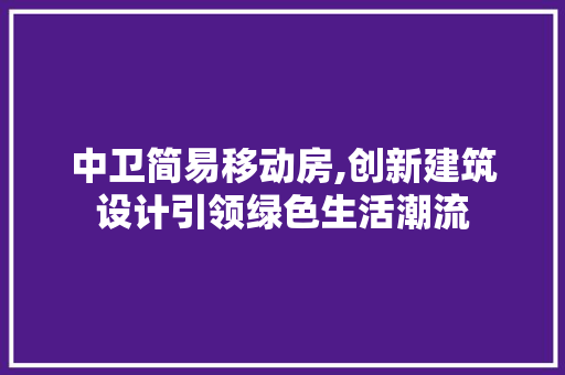 中卫简易移动房,创新建筑设计引领绿色生活潮流 建筑设计
