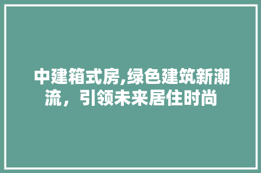 中建箱式房,绿色建筑新潮流，引领未来居住时尚