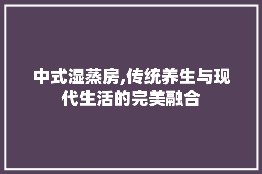 中式湿蒸房,传统养生与现代生活的完美融合