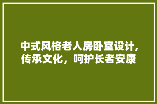 中式风格老人房卧室设计,传承文化，呵护长者安康