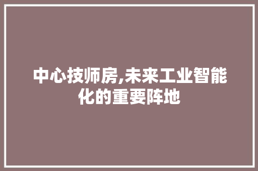 中心技师房,未来工业智能化的重要阵地