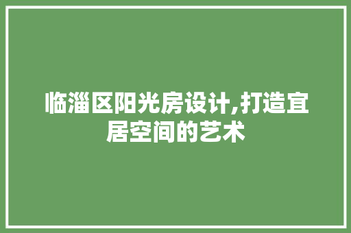 临淄区阳光房设计,打造宜居空间的艺术 景观设计