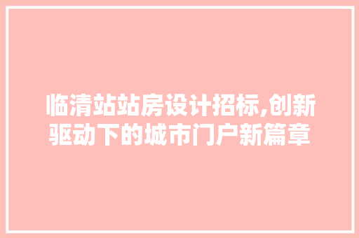 临清站站房设计招标,创新驱动下的城市门户新篇章 景观设计