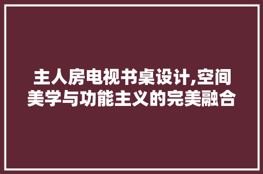 主人房电视书桌设计,空间美学与功能主义的完美融合