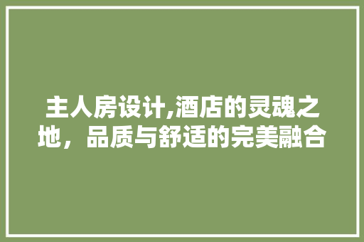 主人房设计,酒店的灵魂之地，品质与舒适的完美融合