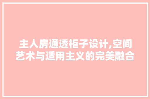 主人房通透柜子设计,空间艺术与适用主义的完美融合