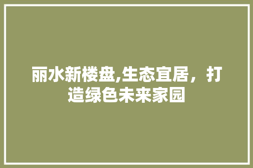 丽水新楼盘,生态宜居，打造绿色未来家园