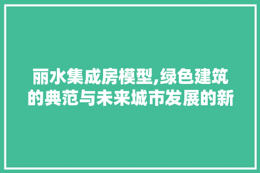 丽水集成房模型,绿色建筑的典范与未来城市发展的新趋势