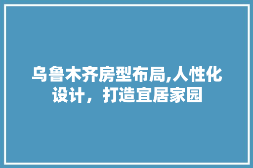 乌鲁木齐房型布局,人性化设计，打造宜居家园