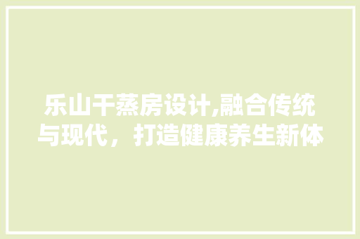乐山干蒸房设计,融合传统与现代，打造健康养生新体验
