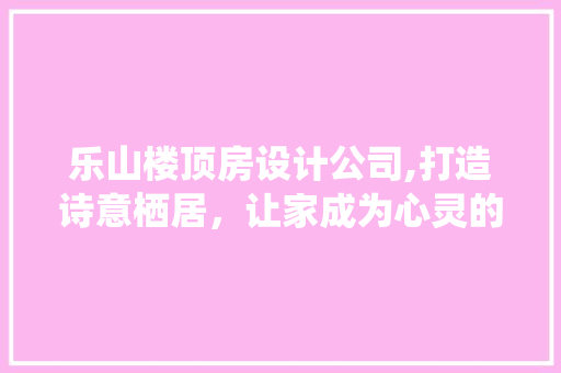 乐山楼顶房设计公司,打造诗意栖居，让家成为心灵的港湾