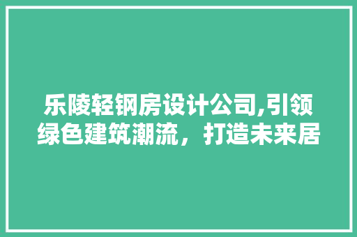 乐陵轻钢房设计公司,引领绿色建筑潮流，打造未来居住新典范