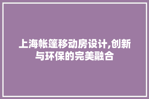 上海帐篷移动房设计,创新与环保的完美融合