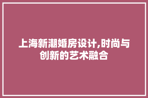 上海新潮婚房设计,时尚与创新的艺术融合