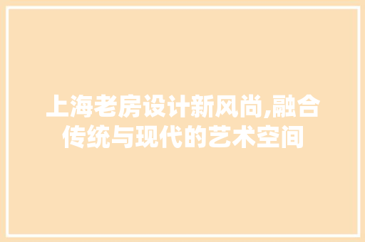 上海老房设计新风尚,融合传统与现代的艺术空间