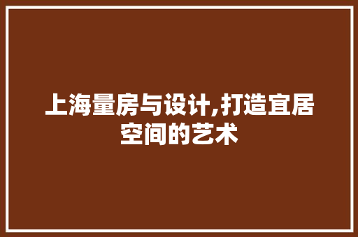 上海量房与设计,打造宜居空间的艺术 装修材料 上海量房与设计,打造宜居空间的艺术 装修材料