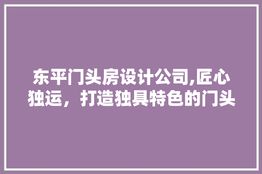 东平门头房设计公司,匠心独运，打造独具特色的门头房设计
