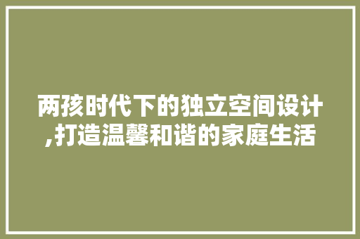 两孩时代下的独立空间设计,打造温馨和谐的家庭生活