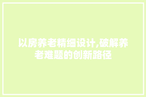 以房养老精细设计,破解养老难题的创新路径