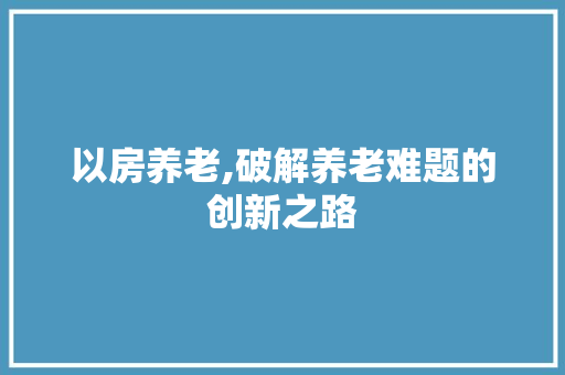 以房养老,破解养老难题的创新之路