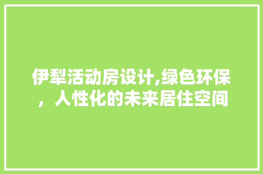 伊犁活动房设计,绿色环保，人性化的未来居住空间