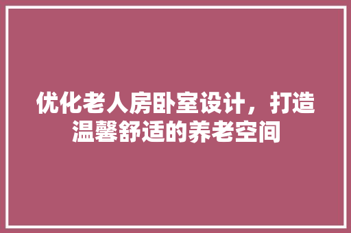 优化老人房卧室设计，打造温馨舒适的养老空间