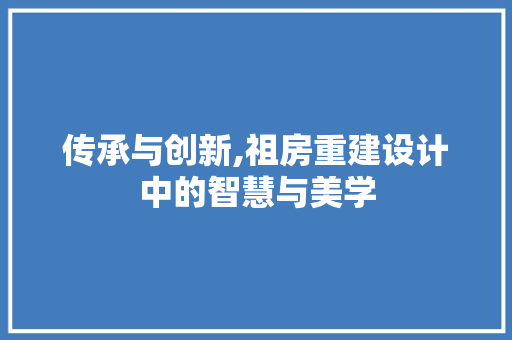 传承与创新,祖房重建设计中的智慧与美学