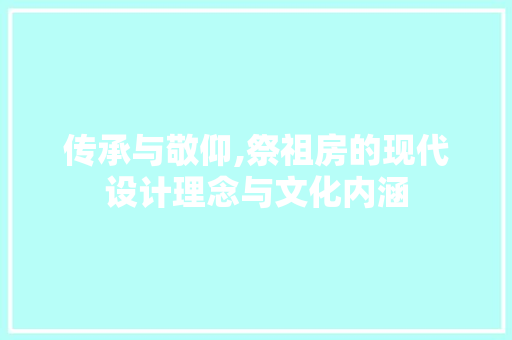 传承与敬仰,祭祖房的现代设计理念与文化内涵
