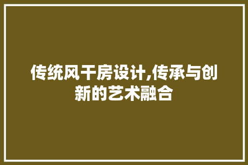传统风干房设计,传承与创新的艺术融合