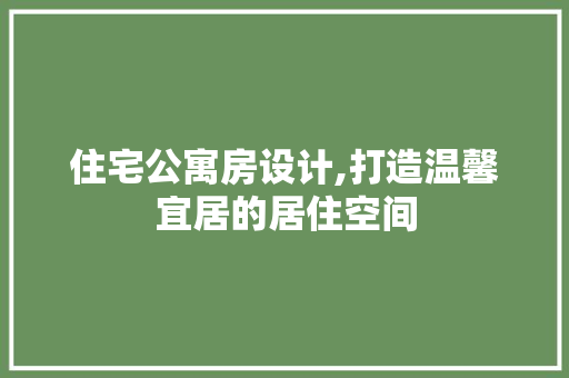 住宅公寓房设计,打造温馨宜居的居住空间
