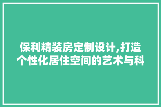 保利精装房定制设计,打造个性化居住空间的艺术与科学