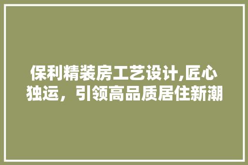保利精装房工艺设计,匠心独运，引领高品质居住新潮流