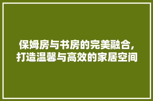 保姆房与书房的完美融合,打造温馨与高效的家居空间