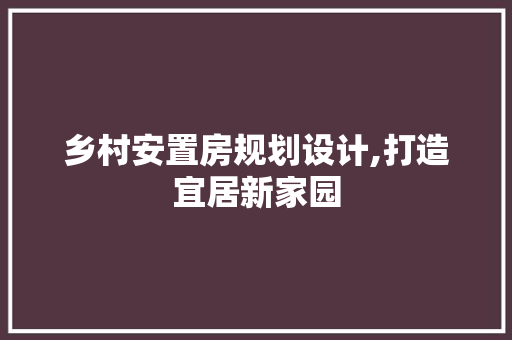 乡村安置房规划设计,打造宜居新家园